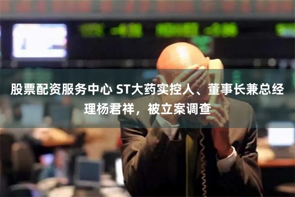 股票配资服务中心 ST大药实控人、董事长兼总经理杨君祥，被立案调查
