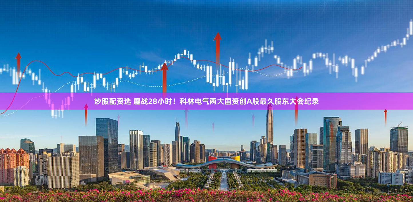 炒股配资选 鏖战28小时！科林电气两大国资创A股最久股东大会纪录