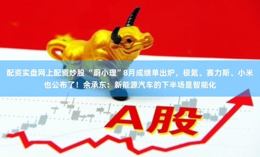 配资实盘网上配资炒股 “蔚小理”8月成绩单出炉，极氪、赛力斯、小米也公布了！余承东：新能源汽车的下半场是智能化