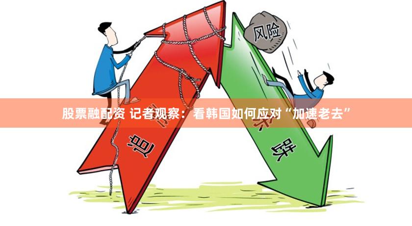 股票融配资 记者观察：看韩国如何应对“加速老去”