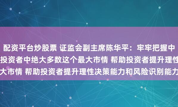 配资平台炒股票 证监会副主席陈华平：牢牢把握中小投资者占全国2.25亿投资者中绝大多数这个最大市情 帮助投资者提升理性决策能力和风险识别能力
