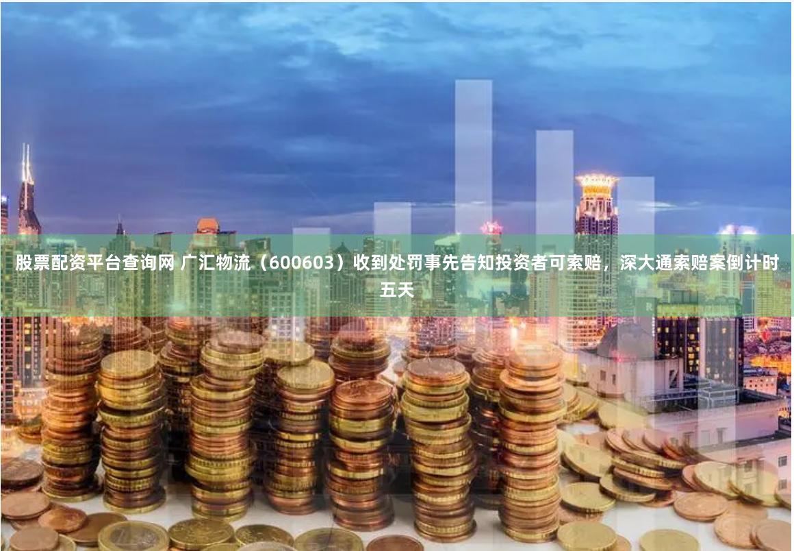 股票配资平台查询网 广汇物流（600603）收到处罚事先告知投资者可索赔，深大通索赔案倒计时五天