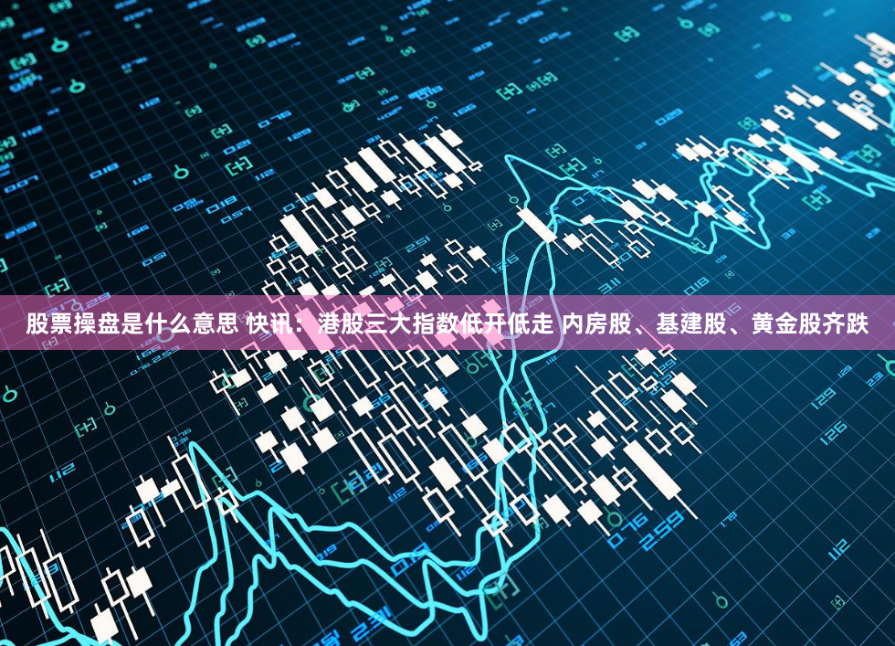 股票操盘是什么意思 快讯：港股三大指数低开低走 内房股、基建股、黄金股齐跌