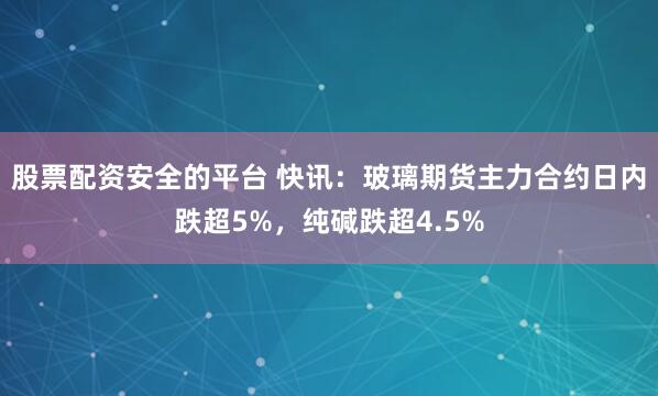 股票配资安全的平台 快讯：玻璃期货主力合约日内跌超5%，纯碱跌超4.5%