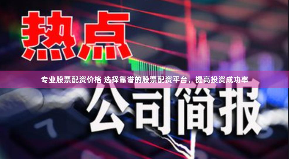 专业股票配资价格 选择靠谱的股票配资平台，提高投资成功率