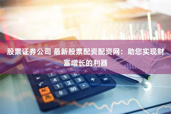 股票证券公司 最新股票配资配资网：助您实现财富增长的利器