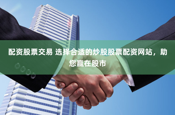 配资股票交易 选择合适的炒股股票配资网站，助您赢在股市