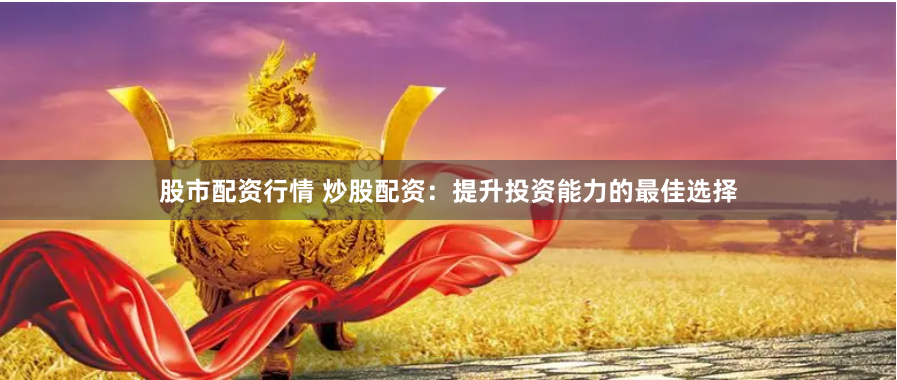 股市配资行情 炒股配资：提升投资能力的最佳选择