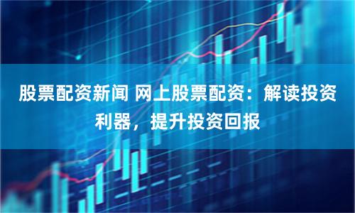股票配资新闻 网上股票配资：解读投资利器，提升投资回报