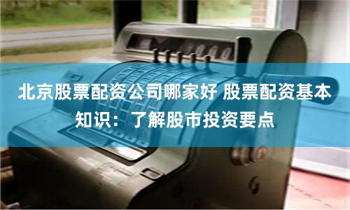 北京股票配资公司哪家好 股票配资基本知识：了解股市投资要点