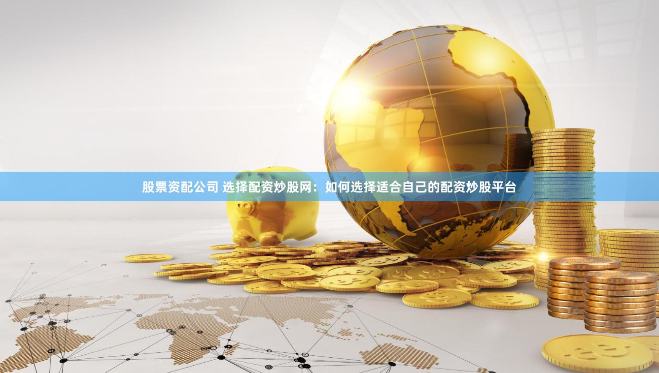 股票资配公司 选择配资炒股网：如何选择适合自己的配资炒股平台