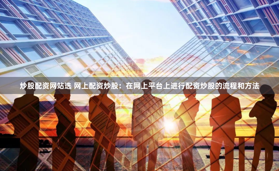 炒股配资网站选 网上配资炒股：在网上平台上进行配资炒股的流程和方法