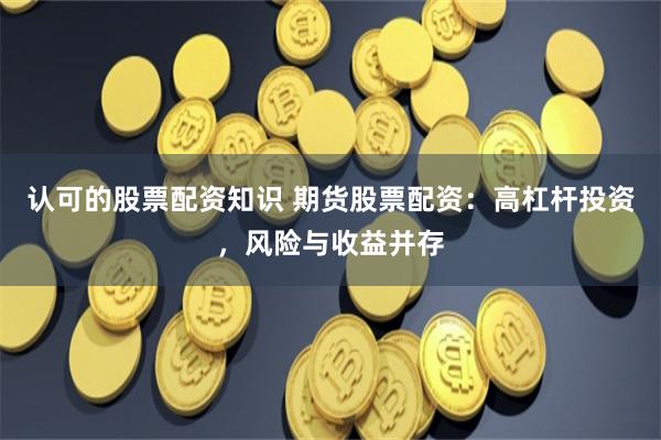 认可的股票配资知识 期货股票配资：高杠杆投资，风险与收益并存