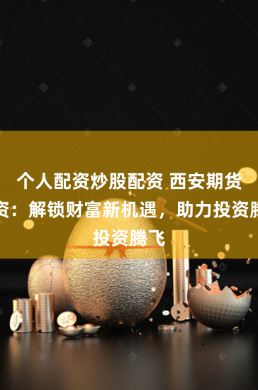 个人配资炒股配资 西安期货配资：解锁财富新机遇，助力投资腾飞