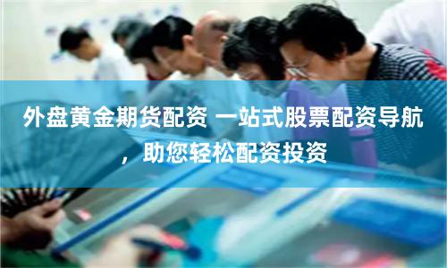 外盘黄金期货配资 一站式股票配资导航，助您轻松配资投资