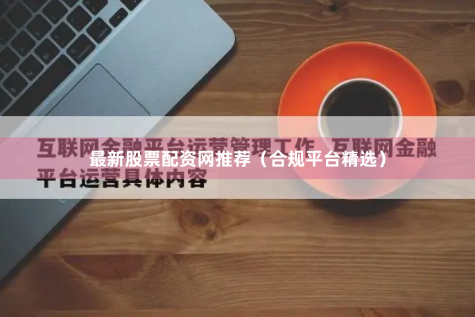 最新股票配资网推荐（合规平台精选）